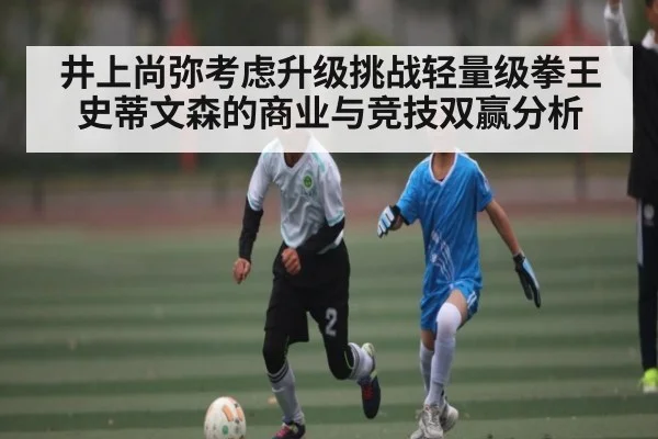 井上尚弥考虑升级挑战轻量级拳王史蒂文森的商业与竞技双赢分析